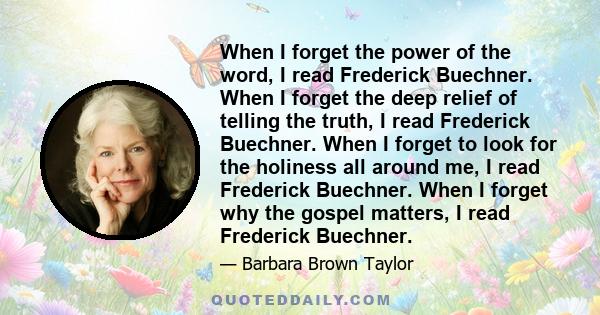 When I forget the power of the word, I read Frederick Buechner. When I forget the deep relief of telling the truth, I read Frederick Buechner. When I forget to look for the holiness all around me, I read Frederick