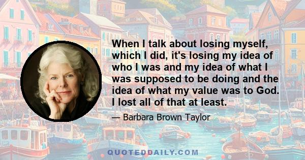 When I talk about losing myself, which I did, it's losing my idea of who I was and my idea of what I was supposed to be doing and the idea of what my value was to God. I lost all of that at least.