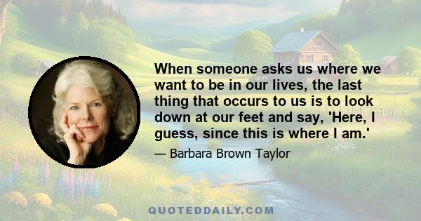 When someone asks us where we want to be in our lives, the last thing that occurs to us is to look down at our feet and say, 'Here, I guess, since this is where I am.'