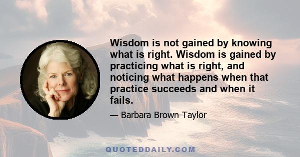 Wisdom is not gained by knowing what is right. Wisdom is gained by practicing what is right, and noticing what happens when that practice succeeds and when it fails.