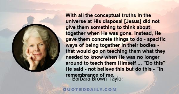 With all the conceptual truths in the universe at His disposal [Jesus] did not give them something to think about together when He was gone. Instead, He gave them concrete things to do - specific ways of being together