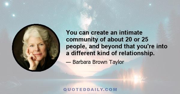 You can create an intimate community of about 20 or 25 people, and beyond that you're into a different kind of relationship.