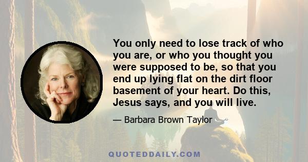 You only need to lose track of who you are, or who you thought you were supposed to be, so that you end up lying flat on the dirt floor basement of your heart. Do this, Jesus says, and you will live.