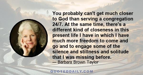 You probably can't get much closer to God than serving a congregation 24/7. At the same time, there's a different kind of closeness in this present life I have in which I have much more freedom to come and go and to