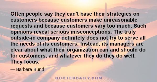 Often people say they can't base their strategies on customers because customers make unreasonable requests and because customers vary too much. Such opinions reveal serious misconceptions. The truly outside-in company