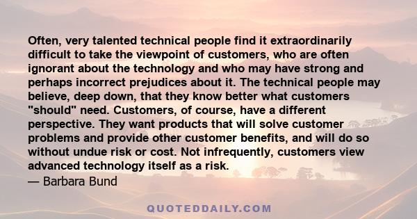 Often, very talented technical people find it extraordinarily difficult to take the viewpoint of customers, who are often ignorant about the technology and who may have strong and perhaps incorrect prejudices about it.