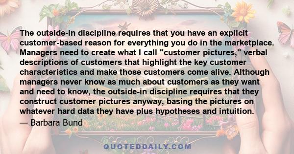 The outside-in discipline requires that you have an explicit customer-based reason for everything you do in the marketplace. Managers need to create what I call customer pictures, verbal descriptions of customers that