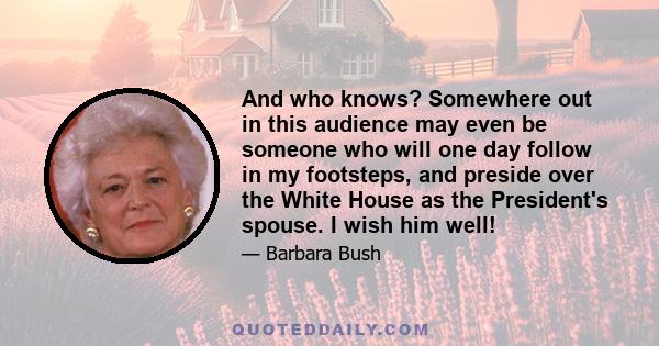 And who knows? Somewhere out in this audience may even be someone who will one day follow in my footsteps, and preside over the White House as the President's spouse. I wish him well!