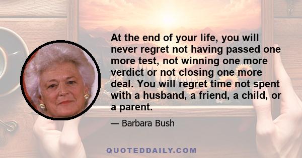 At the end of your life, you will never regret not having passed one more test, not winning one more verdict or not closing one more deal. You will regret time not spent with a husband, a friend, a child, or a parent.