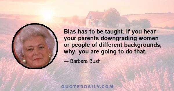 Bias has to be taught. If you hear your parents downgrading women or people of different backgrounds, why, you are going to do that.