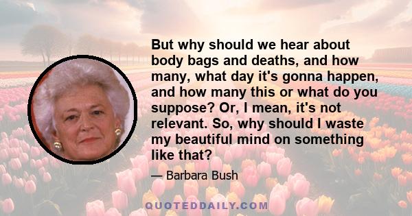 But why should we hear about body bags and deaths, and how many, what day it's gonna happen, and how many this or what do you suppose? Or, I mean, it's not relevant. So, why should I waste my beautiful mind on something 