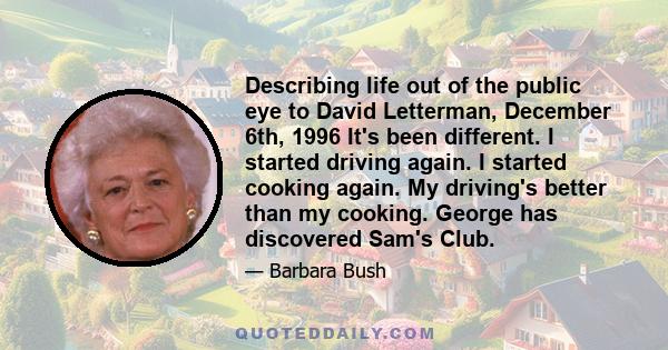 Describing life out of the public eye to David Letterman, December 6th, 1996 It's been different. I started driving again. I started cooking again. My driving's better than my cooking. George has discovered Sam's Club.