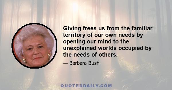 Giving frees us from the familiar territory of our own needs by opening our mind to the unexplained worlds occupied by the needs of others.