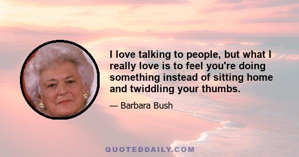 I love talking to people, but what I really love is to feel you're doing something instead of sitting home and twiddling your thumbs.