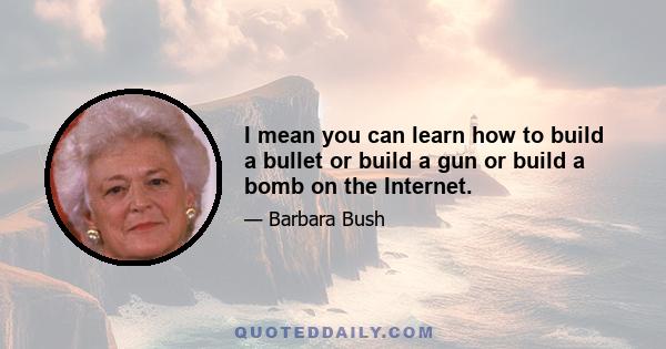 I mean you can learn how to build a bullet or build a gun or build a bomb on the Internet.