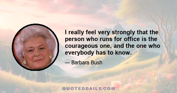 I really feel very strongly that the person who runs for office is the courageous one, and the one who everybody has to know.