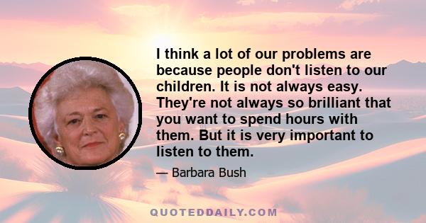 I think a lot of our problems are because people don't listen to our children. It is not always easy. They're not always so brilliant that you want to spend hours with them. But it is very important to listen to them.