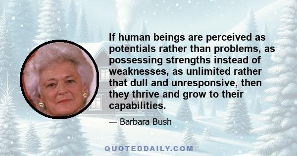 If human beings are perceived as potentials rather than problems, as possessing strengths instead of weaknesses, as unlimited rather that dull and unresponsive, then they thrive and grow to their capabilities.