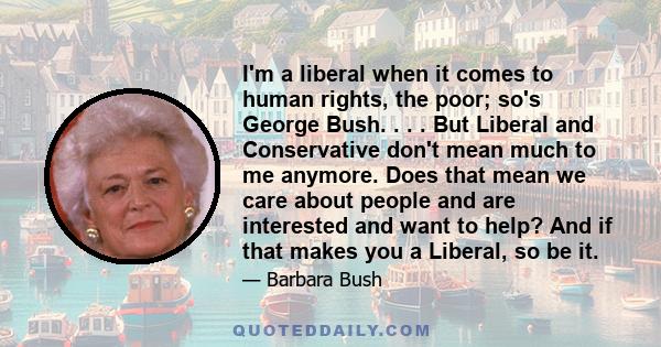 I'm a liberal when it comes to human rights, the poor; so's George Bush. . . . But Liberal and Conservative don't mean much to me anymore. Does that mean we care about people and are interested and want to help? And if