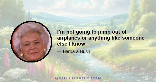 I'm not going to jump out of airplanes or anything like someone else I know.