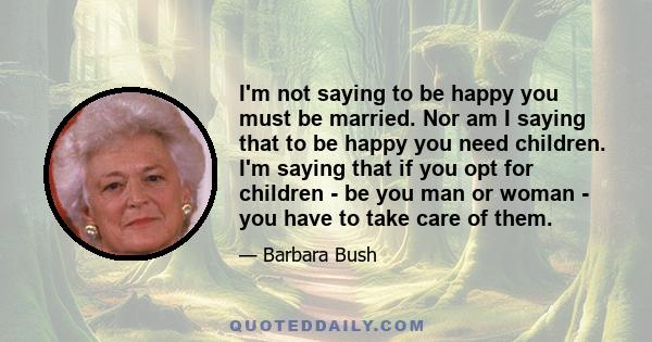 I'm not saying to be happy you must be married. Nor am I saying that to be happy you need children. I'm saying that if you opt for children - be you man or woman - you have to take care of them.