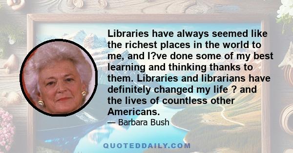 Libraries have always seemed like the richest places in the world to me, and I?ve done some of my best learning and thinking thanks to them. Libraries and librarians have definitely changed my life ? and the lives of