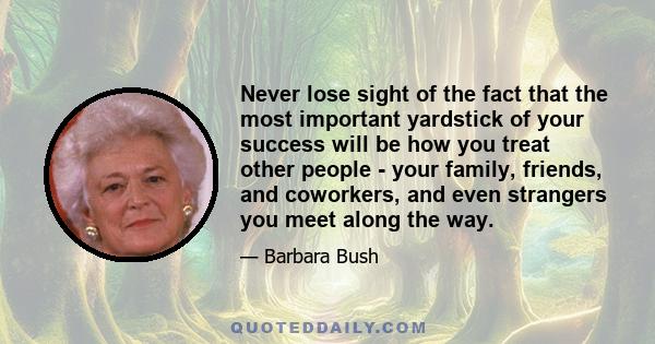 Never lose sight of the fact that the most important yardstick of your success will be how you treat other people - your family, friends, and coworkers, and even strangers you meet along the way.