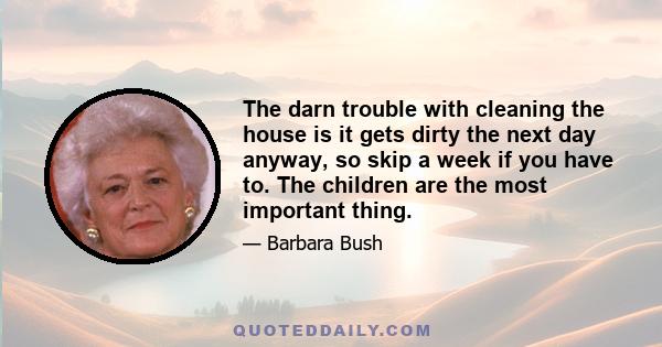 The darn trouble with cleaning the house is it gets dirty the next day anyway, so skip a week if you have to. The children are the most important thing.