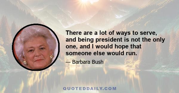 There are a lot of ways to serve, and being president is not the only one, and I would hope that someone else would run.