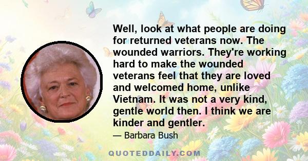 Well, look at what people are doing for returned veterans now. The wounded warriors. They're working hard to make the wounded veterans feel that they are loved and welcomed home, unlike Vietnam. It was not a very kind,