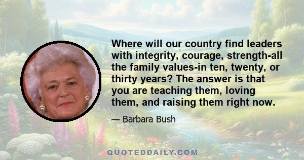 Where will our country find leaders with integrity, courage, strength-all the family values-in ten, twenty, or thirty years? The answer is that you are teaching them, loving them, and raising them right now.