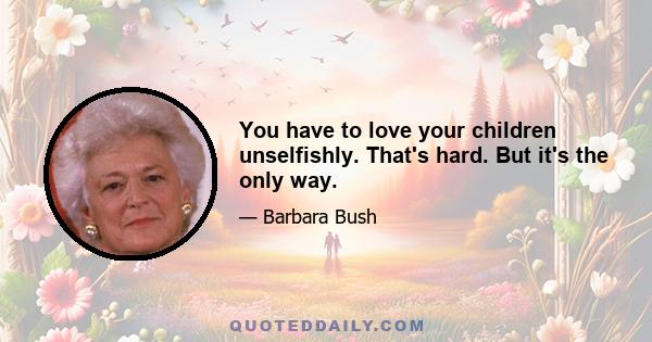 You have to love your children unselfishly. That's hard. But it's the only way.