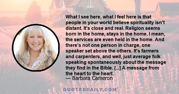 What I see here, what I feel here is that people in your world believe spirituality isn't distant. It's close and real. Religion seems born in the home, stays in the home. I mean, the services are even held in the home. 