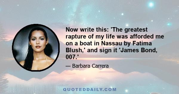 Now write this: 'The greatest rapture of my life was afforded me on a boat in Nassau by Fatima Blush,' and sign it 'James Bond, 007.'