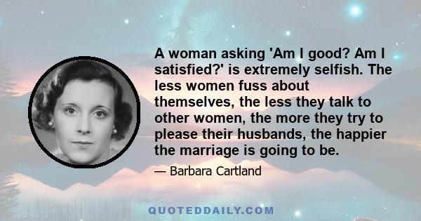 A woman asking 'Am I good? Am I satisfied?' is extremely selfish. The less women fuss about themselves, the less they talk to other women, the more they try to please their husbands, the happier the marriage is going to 