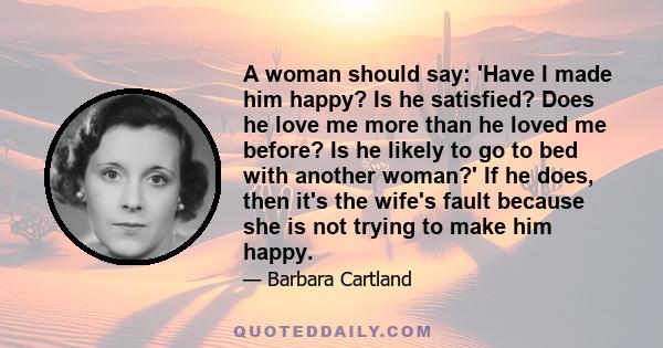 A woman should say: 'Have I made him happy? Is he satisfied? Does he love me more than he loved me before? Is he likely to go to bed with another woman?' If he does, then it's the wife's fault because she is not trying