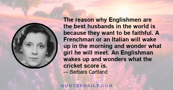 The reason why Englishmen are the best husbands in the world is because they want to be faithful. A Frenchman or an Italian will wake up in the morning and wonder what girl he will meet. An Englishman wakes up and