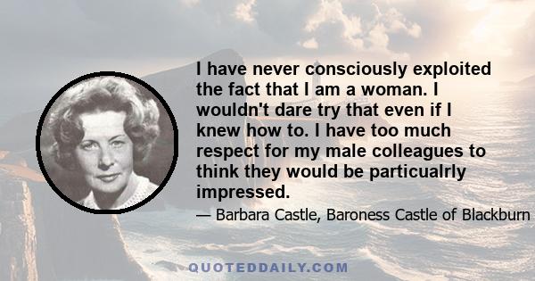 I have never consciously exploited the fact that I am a woman. I wouldn't dare try that even if I knew how to. I have too much respect for my male colleagues to think they would be particualrly impressed.