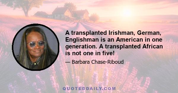 A transplanted Irishman, German, Englishman is an American in one generation. A transplanted African is not one in five!