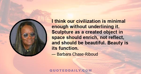 I think our civilization is minimal enough without underlining it. Sculpture as a created object in space should enrich, not reflect, and should be beautiful. Beauty is its function.