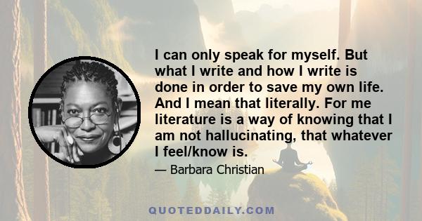 I can only speak for myself. But what I write and how I write is done in order to save my own life. And I mean that literally. For me literature is a way of knowing that I am not hallucinating, that whatever I feel/know 