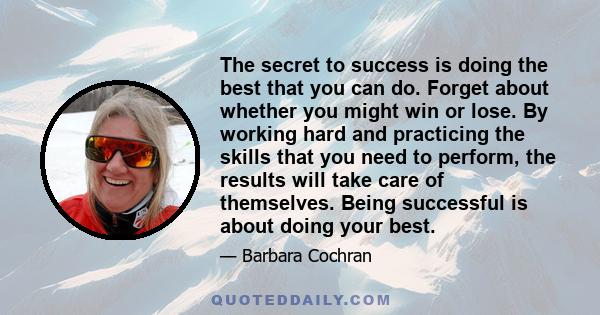 The secret to success is doing the best that you can do. Forget about whether you might win or lose. By working hard and practicing the skills that you need to perform, the results will take care of themselves. Being