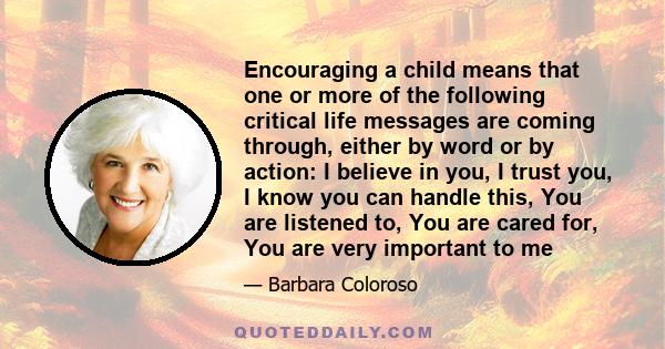 Encouraging a child means that one or more of the following critical life messages are coming through, either by word or by action: I believe in you, I trust you, I know you can handle this, You are listened to, You are 