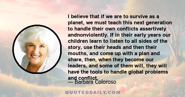 I believe that if we are to survive as a planet, we must teach this next generation to handle their own conflicts assertively andnonviolently. If in their early years our children learn to listen to all sides of the