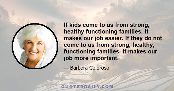 If kids come to us from strong, healthy functioning families, it makes our job easier. If they do not come to us from strong, healthy, functioning families, it makes our job more important.