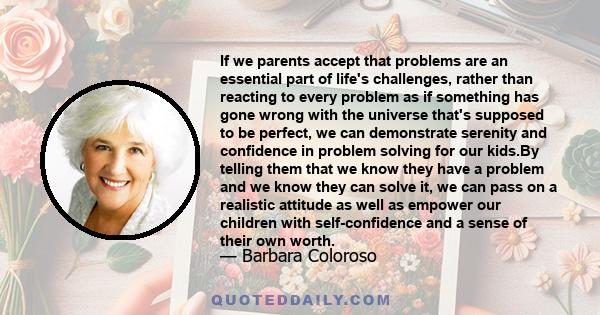 If we parents accept that problems are an essential part of life's challenges, rather than reacting to every problem as if something has gone wrong with the universe that's supposed to be perfect, we can demonstrate