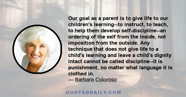 Our goal as a parent is to give life to our children's learning--to instruct, to teach, to help them develop self-discipline--an ordering of the self from the inside, not imposition from the outside. Any technique that