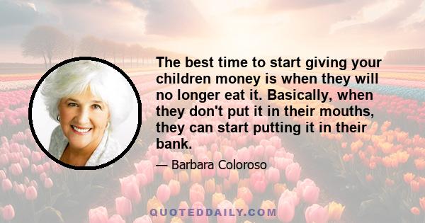 The best time to start giving your children money is when they will no longer eat it. Basically, when they don't put it in their mouths, they can start putting it in their bank.