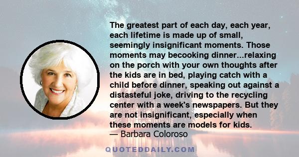 The greatest part of each day, each year, each lifetime is made up of small, seemingly insignificant moments. Those moments may becooking dinner...relaxing on the porch with your own thoughts after the kids are in bed,