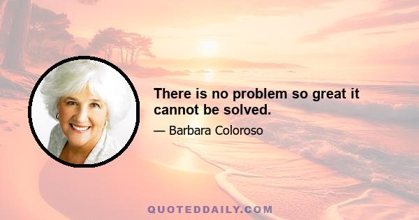 There is no problem so great it cannot be solved.